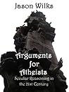 Arguments for Atheists: Secular Reasoning in the 21st Century Arguments for Atheists: Secular Reasoning in the 21st Century
