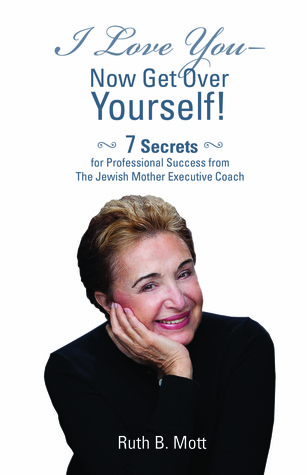 I Love You-Now Get Over Yourself!: 7 Secrets for Professional Success From The Jewish Mother Executive Coach