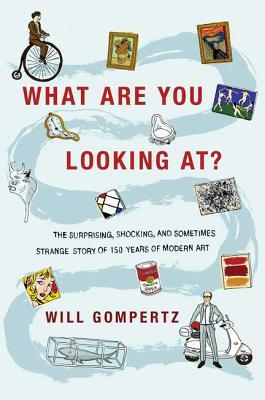 Will Gompertz What Are You Looking At? The Surprising, Shocking, and Sometimes Strange Story of 150 Years of Modern Art 