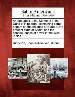 An Appendix to the Memoirs of the Duke of Ripperda: Containing Some Papers on the Balance of Europe, the Present State of Spain, and the Consequences of a War in the West-Indies.