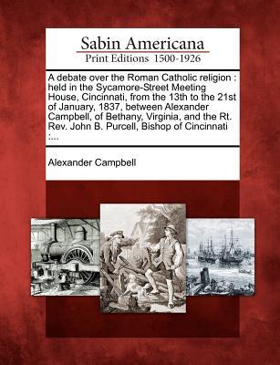 A   Debate Over the Roman Catholic Religion: Held in the Sycamore-Street Meeting House, Cincinnati, from the 13th to the 21st of January, 1837, Between Alexander Campbell, of Bethany, Virginia, and the Rt. Rev. John B. Purcell, Bishop of Cincinnati