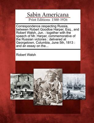 Correspondence Respecting Russia, Between Robert Goodloe Harper, Esq., and Robert Walsh, Jun.: Together with the Speech of Mr. Harper, Commemorative ... June 5th, 1813: And an Essay on The...