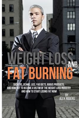 Weight Loss And Fat Burning: Suckers, Scams, Lies, Fad Diets, Bogus Products And How Not To Become A Victim Of The Weight Loss Industry And How To Start Losing Fat Now!