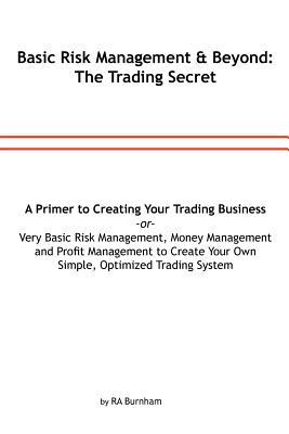 Basic Risk Management and Beyond: The Trading Secret: Very Basic Risk Management, Money Management and Profit Management to Create Your Simple, ... or a Primer to Creating Your Trading Business