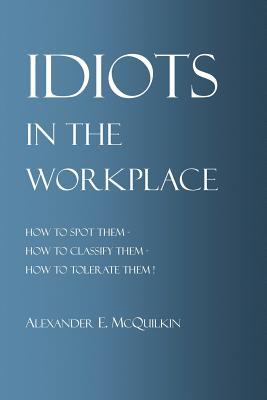 Idiots In The Workplace: How to Spot Them - How to Classify Them - How to Tolerate Them
