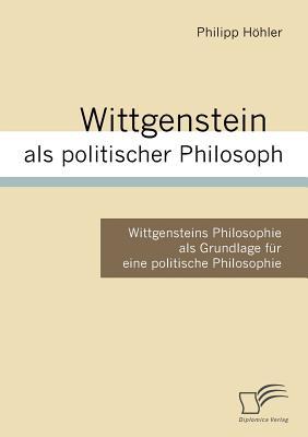 Wittgenstein als politischer Philosoph: Wittgensteins Philosophie als Grundlage für eine politische Philosophie (German Edition)