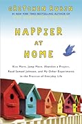 Happier at Home: Kiss More, Jump More, Abandon a Project, Read Samuel Johnson, and My Other Experiments in the Practice of Everyday Life 