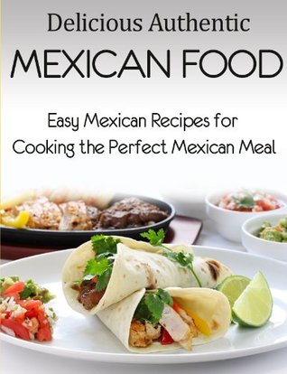 Delicious Authentic Mexican Food: Easy Mexican Recipes for Cooking the Perfect Mexican Meal