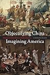 Objectifying China, Imagining America: Chinese Commodities in Early America Objectifying China, Imagining America: Chinese Commodities in Early America