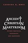 Ancient Christian Martyrdom by Candida R. Moss