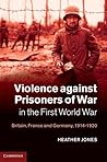 Violence against Prisoners of War in the First World War: Britain, France and Germany, 1914–1920 (Studies in the Social and Cultural History of Modern Warfare, Series Number 34)