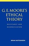 G. E. Moore's Ethical Theory: Resistance and Reconciliation G. E. Moore's Ethical Theory: Resistance and Reconciliation