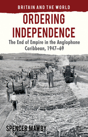 Ordering Independence: The End of Empire in the Anglophone Caribbean, 1947-69 (Britain and the World)