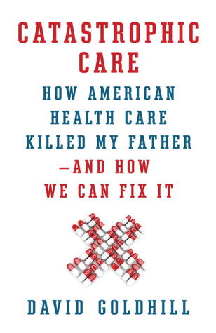 Catastrophic Care: How American Health Care Killed My Father--and How We Can Fix It