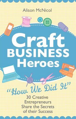 Craft Business Heroes - 30 Creative Entrepreneurs Share the Secrets of Their Success