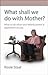 What Shall We Do With Mother?: What to Do When Your Elderly Parent is Dependent On You