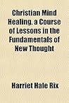 Christian Mind Healing, a Course of Lessons in the Fundamentals of New Thought Christian Mind Healing, a Course of Lessons in the Fundamentals of New Thought