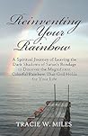 Reinventing Your Rainbow: A Spiritual Journey of Leaving the Dark Shadows of Satan's Bondage to Discover the Magnificent Colorful Rainbow That God Holds for Your Life Reinventing Your Rainbow: A Spiritual Journey of Leaving the Dark Shadows of Satan's Bondage to Discover the Magnificent Colorful Rainbow That God Holds for Your Life