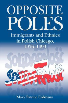 Opposite Poles: Immigrants and Ethnics in Polish Chicago, 1976–1990 (Volume 0)