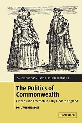 The Politics of Commonwealth: Citizens and Freemen in Early Modern England (Cambridge Social and Cultural Histories, Series Number 4)