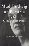 Mad Ludwig of Bavaria and Other Short Plays by Robert Peters