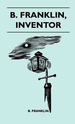 B. Franklin, Inventor - Poor Richard Was, Above All Else, A Practical Man. He Knew, As Few Men Do, That The Way To Popularize An Idea Was To Apply It To The Benefit Of His Fellow Men
