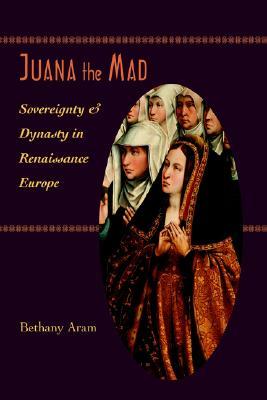 Juana the Mad: Sovereignty and Dynasty in Renaissance Europe (The Johns Hopkins University Studies in Historical and Political Science, 123)