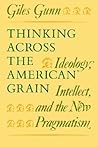 Thinking Across the American Grain: Ideology, Intellect, and the New Pragmatism Thinking Across the American Grain: Ideology, Intellect, and the New Pragmatism