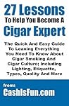 27 Lessons to Help You Become a Cigar Expert: The Guide to Leaning What You Need to Know About Cigar Smoking Etiquette, Lighting, Cutting, Buying, Spotting Fake Cubans, and Much More