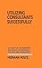 Utilizing Consultants Successfully: A Guide for Management in Business, Government, the Arts and Professions
