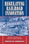 Regulating Railroad Innovation: Business, Technology, and Politics in America, 1840-1920 Regulating Railroad Innovation: Business, Technology, and Politics in America, 1840-1920
