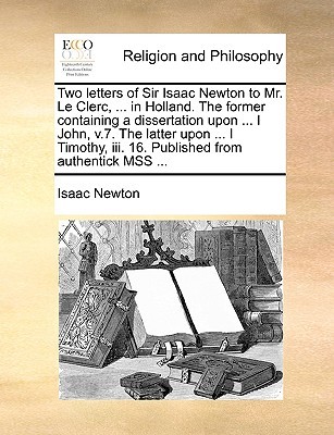 Two letters of Sir Isaac Newton to Mr. Le Clerc, ... in Holland. The former containing a dissertation upon ... I John, v.7. The latter upon ... I Timothy, iii. 16. Published from authentick MSS ...