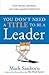You Don't Need a Title to Be a Leader: How Anyone, Anywhere, Can Make a Positive Difference. Mark Sanborn