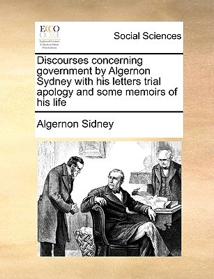 Discourses concerning government by Algernon Sydney with his letters trial apology and some memoirs of his life (Paperback)