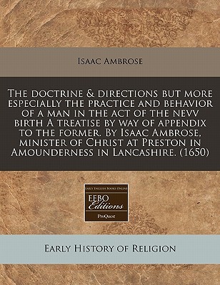 The Doctrine & Directions But More Especially the Practice and Behavior of a Man in the Act of the Nevv Birth a Treatise by Way of Appendix to the Former. by Isaac Ambrose, Minister of Christ at Preston in Amounderness in Lancashire. (1650)