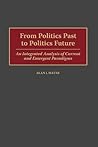 From Politics Past to Politics Future: An Integrated Analysis of Current and Emergent Paradigms From Politics Past to Politics Future: An Integrated Analysis of Current and Emergent Paradigms