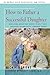 HOW TO FATHER A SUCCESSFUL DAUGHTER: Reassuring Advice For Fathers to Help Their Daughters Become Happy, Confident Women