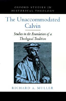 The Unaccommodated Calvin: Studies in the Foundation of a Theological Tradition (Oxford Studies in Historical Theology)