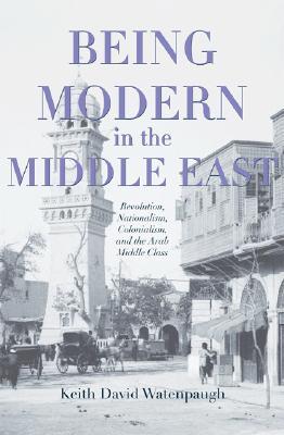 Being Modern in the Middle East: Revolution, Nationalism, Colonialism, and the Arab Middle Class (Hardcover)