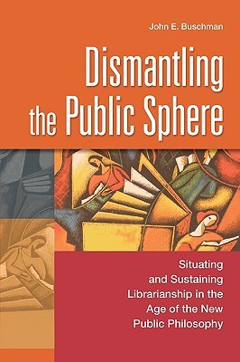 Dismantling the Public Sphere: Situating and Sustaining Librarianship in the Age of the New Public Philosophy (Contributions in Librarianship and Information Science)