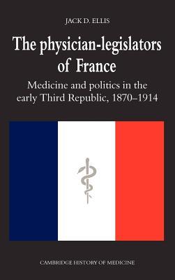 The Physician-Legislators of France: Medicine and Politics in the Early Third Republic, 1870–1914 (Cambridge Studies in the History of Medicine)