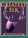 Greatest Elk: A Complete Historical and Illustrated Record of North America's Biggest Elk