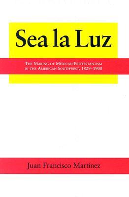 Sea la Luz: The Making of Mexican Protestantism in the American Southwest, 1829-1900 (Volume 4) (Al Filo: Mexican American Studies Series)