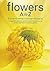 Flowers A to Z: Buying, Growing, Cutting, Arranging - A Beautiful Reference Guide to Selecting and Caring for the Best from Florist and Garden