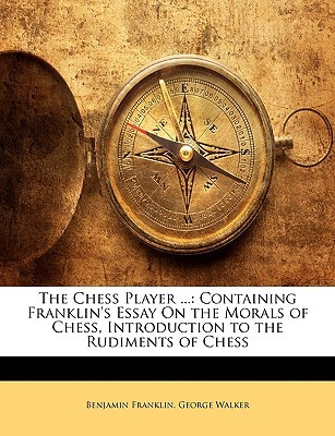 The Chess Player ...: Containing Franklin's Essay on the Morals of Chess, Introduction to the Rudiments of Chess