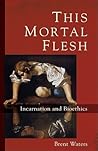This Mortal Flesh: Incarnation and Bioethics This Mortal Flesh: Incarnation and Bioethics