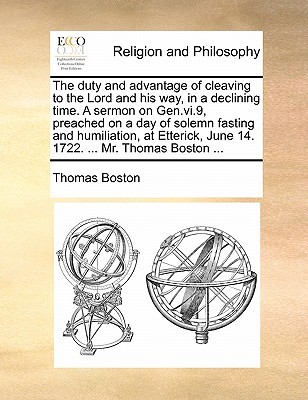 The Duty and Advantage of Cleaving to the Lord and His Way, in a Declining Time. a Sermon on Gen.VI.9, Preached on a Day of Solemn Fasting and Humiliation, at Etterick, June 14. 1722. ... Mr. Thomas Boston ...