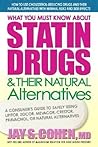 What You Must Know About Statin Drugs & Their Natural Alternatives: A Consumer's Guide to Safely Using Lipitor, Zocor, Mevacor, Crestor, Pravachol, or Natural Alternatives What You Must Know About Statin Drugs & Their Natural Alternatives: A Consumer's Guide to Safely Using Lipitor, Zocor, Mevacor, Crestor, Pravachol, or Natural Alternatives