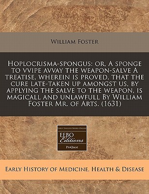 Hoplocrisma-spongus: or, A sponge to vvipe avvay the weapon-salve A treatise, wherein is proved, that the cure late-taken up amongst us, by applying ... By William Foster Mr. of Arts. (1631)