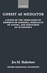 Christ as Mediator: A Study of the Theologies of Eusebius of Caesarea, Marcellus of Ancyra, and Athanasius of Alexandria (Oxford Theology and Religion Monographs)
